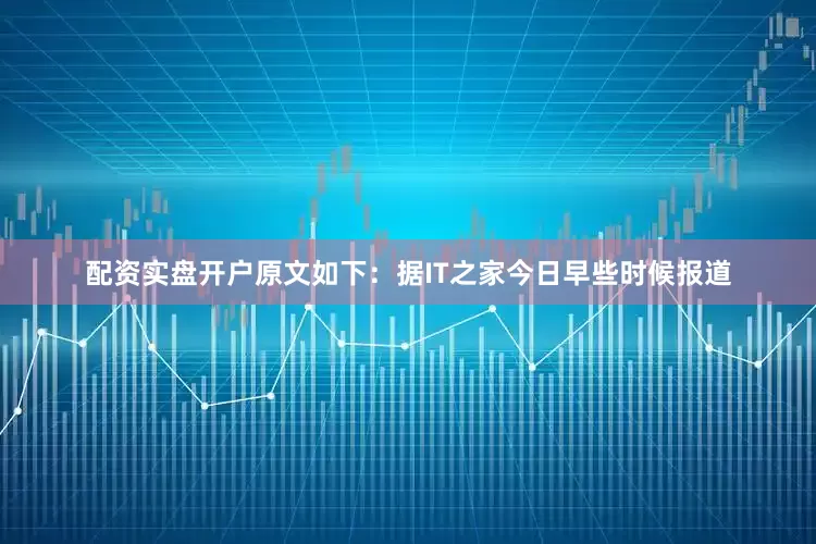 配资实盘开户原文如下：据IT之家今日早些时候报道