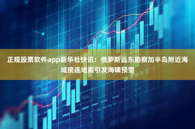 正规股票软件app新华社快讯：俄罗斯远东勘察加半岛附近海域接连地震引发海啸预警