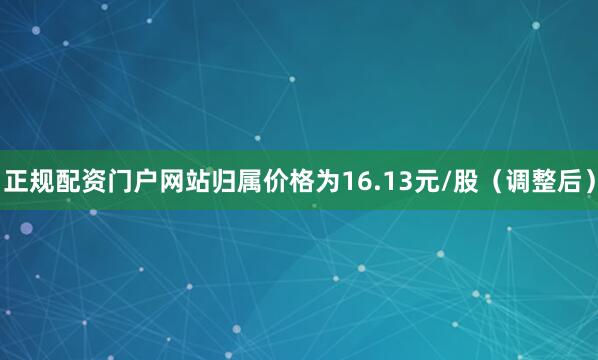 正规配资门户网站归属价格为16.13元/股（调整后）