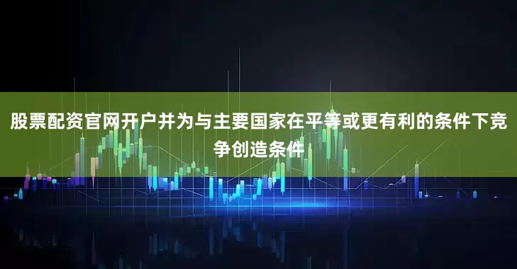 股票配资官网开户并为与主要国家在平等或更有利的条件下竞争创造条件