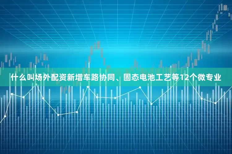 什么叫场外配资新增车路协同、固态电池工艺等12个微专业