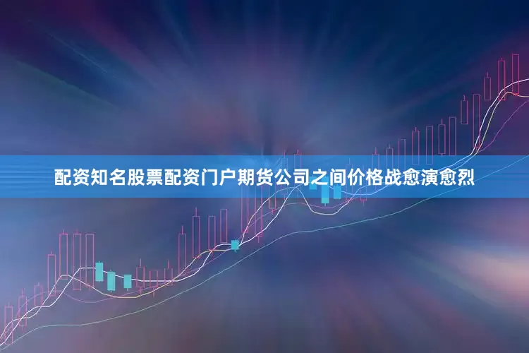 配资知名股票配资门户期货公司之间价格战愈演愈烈