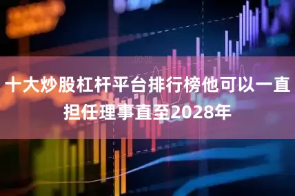 十大炒股杠杆平台排行榜他可以一直担任理事直至2028年