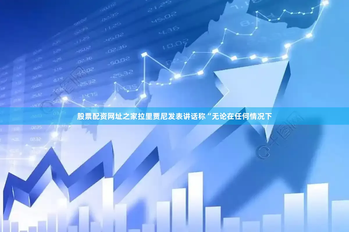 股票配资网址之家拉里贾尼发表讲话称“无论在任何情况下