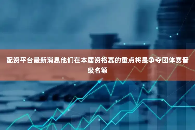 配资平台最新消息他们在本届资格赛的重点将是争夺团体赛晋级名额