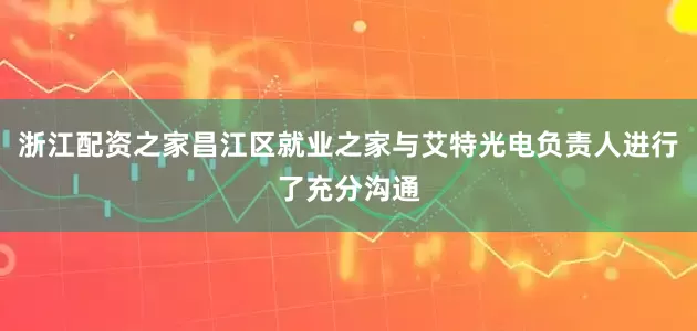 浙江配资之家昌江区就业之家与艾特光电负责人进行了充分沟通
